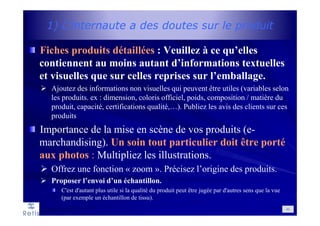 1) L’internaute a des doutes sur le produit
Fiches produits détaillées : Veuillez à ce qu’elles
contiennent au moins autant d’informations textuelles
et visuelles que sur celles reprises sur l’emballage.
Ajoutez des informations non visuelles qui peuvent être utiles (variables selon
les produits. ex : dimension, coloris officiel, poids, composition / matière du
produit, capacité, certifications qualité,…). Publiez les avis des clients sur ces
produits
Importance de la mise en scène de vos produits (e-
marchandising). Un soin tout particulier doit être porté
aux photos : Multipliez les illustrations.
Offrez une fonction « zoom ». Précisez l’origine des produits.
Proposer l’envoi d’un échantillon.
C'est d'autant plus utile si la qualité du produit peut être jugée par d'autres sens que la vue
(par exemple un échantillon de tissu).
43
 