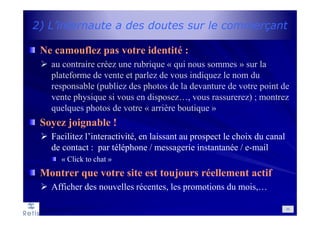 2) L’internaute a des doutes sur le commerçant
Ne camouflez pas votre identité :
au contraire créez une rubrique « qui nous sommes » sur la
plateforme de vente et parlez de vous indiquez le nom du
responsable (publiez des photos de la devanture de votre point de
vente physique si vous en disposez…, vous rassurerez) ; montrez
quelques photos de votre « arrière boutique »
Soyez joignable !
Facilitez l’interactivité, en laissant au prospect le choix du canal
de contact : par téléphone / messagerie instantanée / e-mail
« Click to chat »
Montrer que votre site est toujours réellement actif
Afficher des nouvelles récentes, les promotions du mois,…
50
 