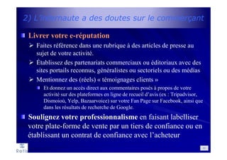 2) L’internaute a des doutes sur le commerçant
Livrer votre e-réputation
Faites référence dans une rubrique à des articles de presse au
sujet de votre activité.
Établissez des partenariats commerciaux ou éditoriaux avec des
sites portails reconnus, généralistes ou sectoriels ou des médias
Mentionnez des (réels) « témoignages clients »
Et donnez un accès direct aux commentaires posés à propos de votre
activité sur des plateformes en ligne de recueil d’avis (ex : Tripadvisor,
Dismoioù, Yelp, Bazaarvoice) sur votre Fan Page sur Facebook, ainsi que
dans les résultats de recherche de Google.
Soulignez votre professionnalisme en faisant labelliser
votre plate-forme de vente par un tiers de confiance ou en
établissant un contrat de confiance avec l’acheteur
52
 