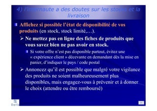 4) l’internaute a des doutes sur les stocks et la
livraison
Affichez si possible l’état de disponibilité de vos
produits (en stock, stock limité,…).
Ne mettez pas en ligne des fiches de produits que
vous savez bien ne pas avoir en stock.
Si votre offre n’est pas disponible partout, évitez une
« expérience client » décevante en demandant dès la mise en
panier, d’indiquer le pays / code postal
Annoncez qu’il est possible que malgré votre vigilance
des produits ne soient malheureusement plus
disponibles, mais engagez-vous à prévenir et à donner
le choix (attendre ou être remboursé)
64
 