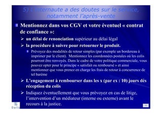 5) L’internaute a des doutes sur le service,
notamment l’après-vente
Mentionnez dans vos CGV et votre éventuel « contrat
de confiance »:
un délai de renonciation supérieur au délai légal
la procédure à suivre pour retourner le produit.
Prévoyez des modalités de retour simples (par exemple un bordereau à
imprimer par le client). Mentionnez les coordonnées postales où les colis
pourront être renvoyés. Dans le cadre de votre politique commerciale, vous
pouvez opter pour le principe « satisfait ou remboursé » et ainsi
mentionner que vous prenez en charge les frais de retour à concurrence de
tel barème
L’engagement à rembourser dans les x (par ex : 10) jours dès
réception du colis
Indiquez éventuellement que vous prévoyez en cas de litige,
l’intervention d’un médiateur (interne ou externe) avant le
recours à la justice. 79
 