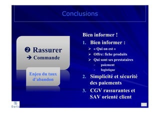 Rassurer
Commande
Conclusions
81
Bien informer !
1. Bien informer :
« Qui on est »
Offre: fiche produits
Qui sont ses prestataires
paiement
logistique
2. Simplicité et sécurité
des paiements
3. CGV rassurantes et
SAV orienté client
Enjeu du taux
d’abandon
 