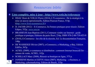 Ressources biblio
Liste complète, mise à jour : http://www.retis.be/references
ISSAC Henri & VOLLE Pierre (2014), L’E-commerce : De la stratégie à la
mise en œuvre opérationnelle, Edition Pearson France, 514p.
(http://www.livre-ecommerce.fr/)
D. JACOB (2012) – E-Commerce, les bonnes pratiques pour réussir, Edition
Edipro, 352p., www.retis.be
BRASSEUR Jean-Baptiste (2011), Comment vendre sur Internet : guide
juridique et pratique, Editions du puits fleuri, 234p, ISBN 978-2-86-739-453-9
(2010), E-Commerce : les clés de la réussite, Ed. La documentation Française,
140p.
DE WASSEIGE Olivier (2007), e-Commerce, e-Marketing, e-Bay, Edition
EdiPro, 367p.
ACSEL (2009), e-commerce et distribution : comment Internet bouscule les
canaux de vente, ACSEL, 142p.
SCHILLACI Marc (2008), Réussir sa boutique en ligne, 375 p.
JANSSENS Martine et EJZYN Alain (2007), Marketing – e-business, e-
Marketing, cybermarketing, Edition de Boeck, 335p.
 