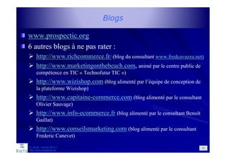 Blogs
www.prospectic.org
6 autres blogs à ne pas rater :
http://www.richcommerce.fr/ (blog du consultant www.fredcavazza.net)
http://www.marketingonthebeach.com, animé par le centre public de
compétence en TIC « Technofutur TIC »)
http://www.wizishop.com (blog alimenté par l’équipe de conception de
la plateforme Wizishop)
http://www.capitaine-commerce.com (blog alimenté par le consultant
Olivier Sauvage)
http://www.info-ecommerce.fr (blog alimenté par le consultant Benoît
Gaillat)
http://www.conseilsmarketing.com (blog alimenté par le consultant
Frederic Canevet)
89D. Jacob - Version 2014-1
http://www.prospectic.be
 