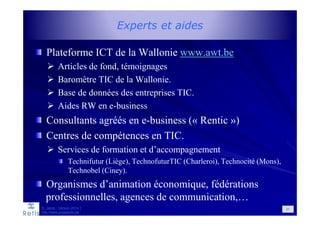 Experts et aides
Plateforme ICT de la Wallonie www.awt.be
Articles de fond, témoignages
Baromètre TIC de la Wallonie.
Base de données des entreprises TIC.
Aides RW en e-business
Consultants agréés en e-business (« Rentic »)
Centres de compétences en TIC.
Services de formation et d’accompagnement
Technifutur (Liège), TechnofuturTIC (Charleroi), Technocité (Mons),
Technobel (Ciney).
Organismes d’animation économique, fédérations
professionnelles, agences de communication,…
D. Jacob - Version 2014-1
http://www.prospectic.be
91
 