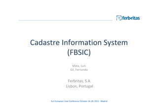 Cadastre Information System
           (FBSIC)
                         Mata, Luís
                        Gil, Fernando


                     Ferbritas, S.A.
                    Lisbon, Portugal


     Esri European User Conference October 26-28, 2011 - Madrid
 