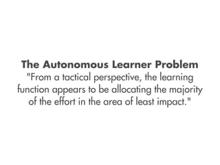 The Autonomous Learner Problem
  "From a tactical perspective, the learning
function appears to be allocating the majority
   of the effort in the area of least impact."
 
