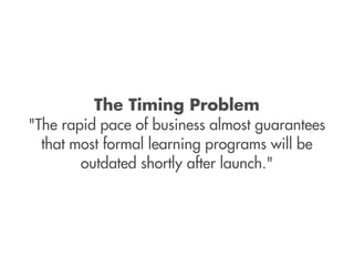 The Timing Problem
"The rapid pace of business almost guarantees
  that most formal learning programs will be
        outdated shortly after launch."
 