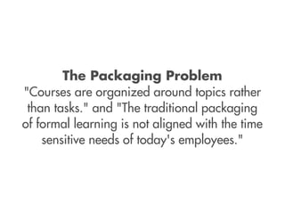 The Packaging Problem
"Courses are organized around topics rather
 than tasks." and "The traditional packaging
of formal learning is not aligned with the time
    sensitive needs of today's employees."
 