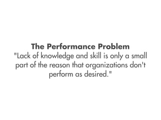 The Performance Problem
"Lack of knowledge and skill is only a small
 part of the reason that organizations don't
             perform as desired."
 