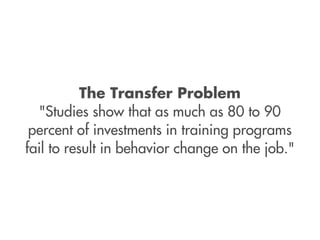 The Transfer Problem
  "Studies show that as much as 80 to 90
 percent of investments in training programs
fail to result in behavior change on the job."
 