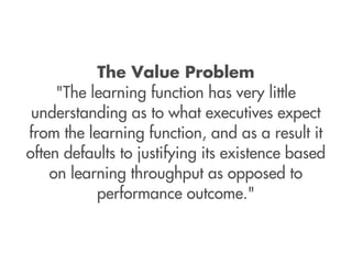 The Value Problem
     "The learning function has very little
 understanding as to what executives expect
from the learning function, and as a result it
often defaults to justifying its existence based
    on learning throughput as opposed to
           performance outcome."
 