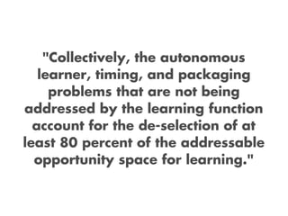 "Collectively, the autonomous
   learner, timing, and packaging
     problems that are not being
addressed by the learning function
  account for the de-selection of at
least 80 percent of the addressable
  opportunity space for learning."
 