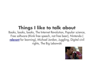 Things I like to talk about
Books, books, books, The Internet Revolution, Popular science,
  Free software (think free speech, not free beer), Nintendo (
 relevant for learning), Michael Jordan, Juggling, Digital civil
                    rights, The Big Lebowski
 