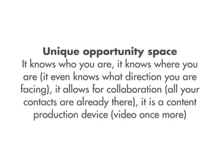 Unique opportunity space
 It knows who you are, it knows where you
  are (it even knows what direction you are
facing), it allows for collaboration (all your
  contacts are already there), it is a content
     production device (video once more)
 