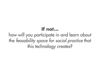 If not...
how will you participate in and learn about
the feasability space for social practice that
          this technology creates?
 