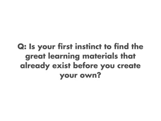 Q: Is your first instinct to find the
  great learning materials that
already exist before you create
            your own?
 