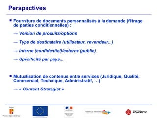 Perspectives
 Fourniture de documents personnalisés à la demande (filtrage
de parties conditionnelles) :
→ Version de produits/options
→ Type de destinataire (utilisateur, revendeur...)
→ Interne (confidentiel)/externe (public)
→ Spécificité par pays...
 Mutualisation de contenus entre services (Juridique, Qualité,
Commercial, Technique, Administratif, …)
→ « Content Strategist »
 