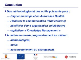 Conclusion
 Des méthodologies et des outils puissants pour :
→ Gagner en temps et en Assurance Qualité,
→ Fiabiliser la communication (fond et forme)
→ bénéficier d'une organisation collaborative
→ capitaliser « Knowledge Management »
 À mettre en œuvre progressivement en mêlant :
→ méthodologies,
→ outils
→ accompagnement au changement.
 