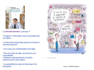 La dématérialisation, pourquoi ?
• Imaginez, l'information aussi accessible que
vos idées...
• L'information disponible partout où l'accès à
internet le permet.
• Un niveau de confidentialité sans faille
• Plus de limite de taille, de format ou de
compatibilité.
• Détecter instantanément une pièce
d’archive parmi des milliers.
• La possibilité de saisir et mémoriser d'un
seul geste Source : IXARYS Solutions
 