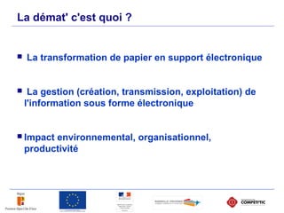 La transformation de papier en support électronique
 La gestion (création, transmission, exploitation) de
l'information sous forme électronique
 Impact environnemental, organisationnel,
productivité
La démat' c'est quoi ?
 