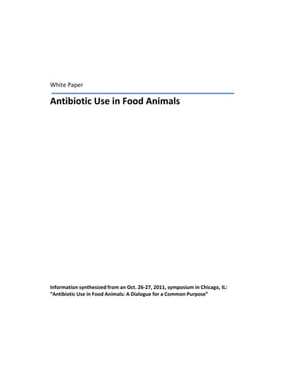  

 

 

 

    White Paper 

    Antibiotic Use in Food Animals 
     
     
     
     
     
     
     
     
     
     
     
     
     
     
     
     
     
     
     
     
     
     
     
     
     
    Information synthesized from an Oct. 26‐27, 2011, symposium in Chicago, IL: 
    “Antibiotic Use in Food Animals: A Dialogue for a Common Purpose”  
     
 