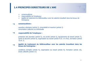 1.4 PRINCIPES DIRECTEURS DE L’ANI


        consensualisme
        responsabilité de l’employeur
        égalité de traitement du télétravailleur avec les salariés travaillant dans les locaux de
        l’entreprise

   consensualisme :

   caractère volontaire (article 2), réversibilité et insertion (article 3)
   concertation collective ou individuelle

   responsabilité de l’employeur :

   protection des données (article 5), vie privée (article 6), équipements de travail (article 7),
   santé et sécurité (article 8), organisation du travail (article 9 al. 2 in fine), formation (article
   10 al. 2)

   égalité de traitement du télétravailleur avec les salariés travaillant dans les
   locaux de l’entreprise :

   conditions d’emploi (article 4), organisation du travail (article 9), formation (article 10),
   droits collectifs (article 11)




                                                                                                    10
 