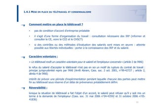 1.4.1 MISE EN   PLACE DU TÉLÉTRAVAIL ET CONSENSUALISME




    Comment mettre en place le télétravail ?

    •    pas de condition d’accord d’entreprise préalable

    •    il s’agit d’une forme d’organisation du travail : consultation nécessaire des IRP (informer et
         consulter le CE, voire le CCE et le CHSCT)

    •    si des contrôles ou des méthodes d’évaluation des salariés sont mises en œuvre : atteinte
         possible aux libertés individuelles : porter à la connaissance des IRP et du salarié.


    Caractère volontaire :

    « Le télétravail revêt un caractère volontaire pour le salarié et l’employeur concernés » (article 2 de l’ANI)

    le refus du salarié d’accepter le télétravail n’est pas en soi un motif de rupture du contrat de travail :
    principe jurisprudentiel repris par l’ANI (Arrêt Abram, Cass. soc. 2 oct. 2001, n°99-42727 ; article 2,
    alinéa 4 de l’ANI)

    intérêt de prévoir une période d’expérimentation pendant laquelle chacune des parties peut mettre
    fin au télétravail sous réserve d’un délai de prévenance préalablement défini.

    Réversibilité :

    lorsque la situation de télétravail a fait l’objet d’un accord, le salarié peut refuser qu’il y soit mis un
    terme à la demande de l’employeur (Cass. soc. 31 mai 2006 n°04-43592 et 31 octobre 2006 n°05-
    41836)
                                                                                                           11
 