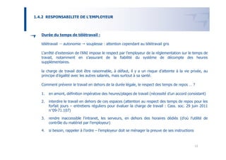 1.4.2 RESPONSABILITE DE L’EMPLOYEUR



   Durée du temps de télétravail :

   télétravail   autonomie     souplesse : attention cependant au télétravail gris

   L’arrêté d’extension de l’ANI impose le respect par l’employeur de la réglementation sur le temps de
   travail, notamment en s’assurant de la fiabilité du système de décompte des heures
   supplémentaires.

   la charge de travail doit être raisonnable, à défaut, il y a un risque d’atteinte à la vie privée, au
   principe d’égalité avec les autres salariés, mais surtout à sa santé.

   Comment prévenir le travail en dehors de la durée légale, le respect des temps de repos … ?

   1.   en amont, définition impérative des heures/plages de travail (nécessité d’un accord consistant)

   2.   interdire le travail en dehors de ces espaces (attention au respect des temps de repos pour les
        forfait jours – entretiens réguliers pour évaluer la charge de travail : Cass. soc. 29 juin 2011
        n°09-71.107)

   3.   rendre inaccessible l’intranet, les serveurs, en dehors des horaires dédiés (d’où l’utilité de
        contrôle du matériel par l’employeur)

   4.   si besoin, rappeler à l’ordre – l’employeur doit se ménager la preuve de ses instructions



                                                                                                    12
 