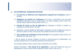 Lieu de télétravail – équipements de travail :

    Les frais liés au télétravail sont intégralement supportés par l’employeur (article 7
    de l’ANI)

    Obligations de contrôle par l’employeur de la mise en conformité du lieu de travail
    (installations électriques, lieux de travail (article 7 de l’ANI), éclairage (article R.4223-1 du
    Code du travail), risque d’incendie (article R.4227-1)…)

    Principe de l’accès au lieu de télétravail par l’employeur, le CHSCT, le médecin ou
    l’inspecteur du travail (article 8 de l’ANI)

    Notification et accord préalable du télétravailleur nécessaires si le lieu de télétravail se situe au
    domicile du salarié. Si refus, il doit pouvoir être possible de mettre fin au télétravail.

    Une procédure de certification du lieu de travail ? (15 propositions Cadres CFDT sur le
    télétravail, déc. 2004, prop. n°6) :

« Afin de garantir de bonnes conditions de travail et d'environnement au télétravailleur, une
procédure d'agrément par un prestataire spécialisé serait la bienvenue. »

Une procédure difficile à mettre en place (coût, en particulier pour les PME).

Solutions alternatives : rôle central de la négociation : cahier des charges des locaux du
télétravailleur (cf Oracle, Accord relatif au télétravail, Oracle, 29 janv. 2010, ann. 4).
                                                                                                13
 