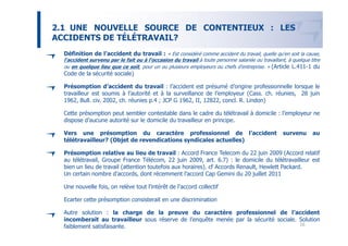 2.1 UNE NOUVELLE SOURCE DE CONTENTIEUX : LES
ACCIDENTS DE TÉLÉTRAVAIL?
  Définition de l’accident du travail : « Est considéré comme accident du travail, quelle qu'en soit la cause,
  l'accident survenu par le fait ou à l'occasion du travail à toute personne salariée ou travaillant, à quelque titre
  ou en quelque lieu que ce soit, pour un ou plusieurs employeurs ou chefs d'entreprise. » (Article L.411-1 du
  Code de la sécurité sociale)

  Présomption d’accident du travail : l’accident est présumé d’origine professionnelle lorsque le
  travailleur est soumis à l’autorité et à la surveillance de l’employeur (Cass. ch. réunies, 28 juin
  1962, Bull. civ. 2002, ch. réunies p.4 ; JCP G 1962, II, 12822, concl. R. Lindon)

  Cette présomption peut sembler contestable dans le cadre du télétravail à domicile : l’employeur ne
  dispose d’aucune autorité sur le domicile du travailleur en principe.

  Vers une présomption du caractère professionnel de l’accident                                     survenu      au
  télétravailleur? (Objet de revendications syndicales actuelles)

  Présomption relative au lieu de travail : Accord France Telecom du 22 juin 2009 (Accord relatif
  au télétravail, Groupe France Télécom, 22 juin 2009, art. 6.7) : le domicile du télétravailleur est
  bien un lieu de travail (attention toutefois aux horaires). cf Accords Renault, Hewlett Packard.
  Un certain nombre d’accords, dont récemment l’accord Cap Gemini du 20 juillet 2011

  Une nouvelle fois, on relève tout l’intérêt de l’accord collectif

  Ecarter cette présomption consisterait en une discrimination

  Autre solution : la charge de la preuve du caractère professionnel de l’accident
  incomberait au travailleur sous réserve de l’enquête menée par la sécurité sociale. Solution
  faiblement satisfaisante.                                                           16
 