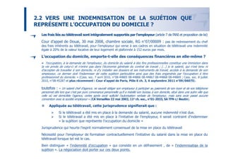 2.2 VERS UNE INDEMNISATION DE LA SUJÉTION QUE
REPRÉSENTE L’OCCUPATION DU DOMICILE ?
  Les frais liés au télétravail sont intégralement supportés par l’employeur (article 7 de l’ANI et proposition de loi)
  Cour d’appel de Douai, 30 mai 2008, chambre sociale, RG n°07/00009 : pas de redressement du chef
  des frais inhérents au télétravail, pour l’employeur qui verse à ses cadres en situation de télétravail une indemnité
  égale à 20% de la valeur locative de leur logement et plafonnée à 152 euros par mois.

  L’occupation du domicile, emporte-t-elle des conséquences financières en elle-même ?
  « l'occupation, à la demande de l'employeur, du domicile du salarié à des fins professionnelles constitue une immixtion dans
  la vie privée de celui-ci et n'entre pas dans l'économie générale du contrat de travail ; […] si le salarié, qui n'est tenu ni
  d'accepter de travailler à son domicile, ni d'y installer ses dossiers et ses instruments de travail, accède à la demande de son
  employeur, ce dernier doit l'indemniser de cette sujétion particulière ainsi que des frais engendrés par l'occupation à titre
  professionnel du domicile. » (Cass. soc. 7 avril 2010, n°08-44865 08-44866 08-44867 08-44868 08-44869 ; Cass. soc. 8 juillet
                                                                                              °
  2010, n°08-45287 et plus récemment : Cour d’appel de Paris, Pôle 6 ch. 3, 6 septembre 2011 n°09/06075).

  toutefois :   « Un salarié chef d’agence, ne saurait obliger son employeur à participer au paiement de son loyer et de son téléphone
  personnel dès lors que c’est par pure convenance personnelle qu’il a installé son bureau à son domicile, situé dans une autre ville que
  celle où est domiciliée l’agence, certes après avoir sollicité l’autorisation verbale de l’employeur, mais sans avoir passé aucune
                                                                                         °
  convention avec la société employeur » (CA Versailles 22 mai 2002, 11e ch. soc., n°01-2033, SA TFN c/ Beutin).

        Appliquée au télétravail, cette jurisprudence signifierait que :
                Si le télétravail a été mis en place à la demande du salarié, aucune indemnité n’est due.
                Si le télétravail a été mis en place à l’initiative de l’employeur, il serait contraint d’indemniser
                « la sujétion que représente l’occupation du domicile »
  Jurisprudence qui heurte l’esprit normalement consensuel de la mise en place du télétravail
  Nécessité pour l’employeur de formaliser contractuellement l’initiative du salarié dans la mise en place du
  télétravail lorsque tel est le cas.
  Bien distinguer « l’indemnité d’occupation » qui consiste en un défraiement , de « l’indemnisation de la
                                                                                                  17
  sujétion ». La négociation doit porter sur ces deux points.
 