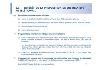 2.3   INTÉRÊT DE LA PROPOSITION DE LOI RELATIVE
AU TÉLÉTRAVAIL
 Formaliser quelques grands principes :

     reprise de la définition du télétravail telle qu’inscrite dans l’ANI : application générale.

     rappel du bénéfice pour les télétravailleurs des mêmes droits et garanties que tous les autres salariés

     l’accord du salarié ne se présume pas

     mise en place des moyens

 S’agissant des amendement adoptés en première lecture :

     n°132 : instauration d’un entretien annuel pour fixer les conditions d’activité et la charge de travail
     (éviter l’isolement du salarié) : amendement adopté (3bis dans le nouvel article), cela reste un
     minimum :

      on peut s’interroger sur l’utilité d’une disposition législative spécifique en matière de télétravail dès
      lors que d’une manière générale, ce type d’entretien est d’ores et déjà prévu dans les entreprises
      (EAE) et dans les accords

     n°340 : pour application à la fonction publique : les dispositions de l’article L.1222-10 peuvent faire
     l’objet d’adaptation par décret

 S’agissant du recours aux circonstances exceptionnelles pour imposer le télétravail
 (L.1222-11) ? (pandémie … entre autres) ou de force majeure (amendement n°144) :

 Quel intérêt ? Risque de briser le consensualisme.                                                   18
 