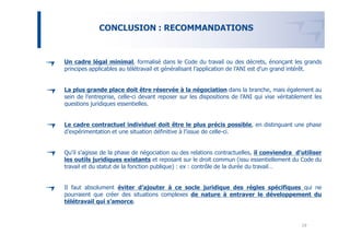 CONCLUSION : RECOMMANDATIONS


Un cadre légal minimal, formalisé dans le Code du travail ou des décrets, énonçant les grands
principes applicables au télétravail et généralisant l’application de l’ANI est d’un grand intérêt.


La plus grande place doit être réservée à la négociation dans la branche, mais également au
sein de l’entreprise, celle-ci devant reposer sur les dispositions de l’ANI qui vise véritablement les
questions juridiques essentielles.


Le cadre contractuel individuel doit être le plus précis possible, en distinguant une phase
d’expérimentation et une situation définitive à l’issue de celle-ci.


Qu’il s’agisse de la phase de négociation ou des relations contractuelles, il conviendra d’utiliser
les outils juridiques existants et reposant sur le droit commun (issu essentiellement du Code du
travail et du statut de la fonction publique) : ex : contrôle de la durée du travail…


Il faut absolument éviter d’ajouter à ce socle juridique des règles spécifiques qui ne
pourraient que créer des situations complexes de nature à entraver le développement du
télétravail qui s’amorce.



                                                                                              19
 