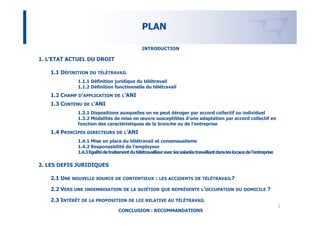 PLAN

                                                  INTRODUCTION

1. L’ETAT ACTUEL DU DROIT

   1.1 DÉFINITION DU     TÉLÉTRAVAIL

               1.1.1 Définition juridique du télétravail
               1.1.2 Définition fonctionnelle du télétravail
   1.2 CHAMP D’APPLICATION         DE L’ANI

   1.3 CONTENU DE L’ANI
               1.3.1 Dispositions auxquelles on ne peut déroger par accord collectif ou individuel
               1.3.2 Modalités de mise en œuvre susceptibles d’une adaptation par accord collectif en
               fonction des caractéristiques de la branche ou de l’entreprise
   1.4 PRINCIPES    DIRECTEURS DE L’ANI

               1.4.1 Mise en place du télétravail et consensualisme
               1.4.2 Responsabilité de l’employeur
               1.4.3 Egalité de traitement du télétravailleur avec les salariés travaillant dans les locaux de l’entreprise

2. LES DEFIS JURIDIQUES

   2.1 UNE NOUVELLE SOURCE DE CONTENTIEUX : LES ACCIDENTS                      DE TÉLÉTRAVAIL?

   2.2 VERS   UNE INDEMNISATION DE LA SUJÉTION QUE REPRÉSENTE L’OCCUPATION DU DOMICILE                                 ?

   2.3 INTÉRÊT DE    LA PROPOSITION DE LOI RELATIVE AU TÉLÉTRAVAIL
                                                                                                                              2
                                     CONCLUSION : RECOMMANDATIONS
 