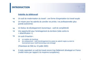 INTRODUCTION


    Intérêts du télétravail

    Un outil de modernisation du travail : une forme d’organisation du travail souple
    Un moyen pour les salariés de concilier vie privée / vie professionnelle (plus
    grande autonomie)

    Un facteur de développement économique : outil de compétitivité
    Une opportunité pour l’aménagement du territoire (lutte contre la
    « désertification »)
    Un outil d’insertion :
         en matière de handicap
         de reclassement : outil d’aménagement du poste du salarié inapte ou dont le
         licenciement pour motif économique est envisagé

    (Préambule de l’ANI du 19 juillet 2005)

    Il reste cependant un outil de travail encore trop faiblement développé en France
    (moitié moins par rapport à la moyenne européenne).


                                                                                        3
 