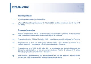 INTRODUCTION


    Sources juridiques

    Accord cadre européen du 16 juillet 2002

    L’Accord National Interprofessionnel du 19 juillet 2005 (arrêtés ministériels des 30 mai et 15
    juin 2006)


    Travaux parlementaires

    Rapport parlementaire intitulé « du télétravail au travail mobile » présenté le 10 novembre
    2006 par Monsieur Pierre Morel-A-L’Huissier, Député de la Lozère

    Proposition de loi n°1194 du 15 octobre 2008 « visant à promouvoir le télétravail en France »

    Proposition de loi du 9 juin 2009 (projet adopté n°298) « pour faciliter le maintien et la
    création d’emplois », adoptée par l’AN en première lecture – sans suite

    Proposition de loi n°3706 du 28 juillet 2011 « simplification du droit et allègement des
    démarches administratives » voté en première lecture à l’AN le 12 octobre 2011 (article
    40bis du projet de loi : amendement « Gosselin »)

    Pour mémoire : amendement n°340 pour application à la fonction publique : les dispositions
    de l’article L.1222-10 peuvent faire l’objet d’adaptation par décret.
                                                                                                4
 