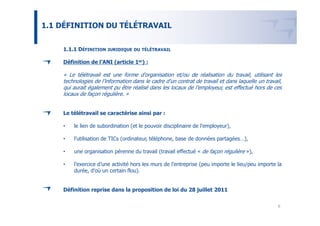1.1 DÉFINITION DU TÉLÉTRAVAIL


    1.1.1 DÉFINITION JURIDIQUE DU     TÉLÉTRAVAIL


    Définition de l’ANI (article 1er) :

    « Le télétravail est une forme d’organisation et/ou de réalisation du travail, utilisant les
    technologies de l’information dans le cadre d’un contrat de travail et dans laquelle un travail,
    qui aurait également pu être réalisé dans les locaux de l’employeur, est effectué hors de ces
    locaux de façon régulière. »


    Le télétravail se caractérise ainsi par :

    •   le lien de subordination (et le pouvoir disciplinaire de l’employeur),

    •   l’utilisation de TICs (ordinateur, téléphone, base de données partagées…),

    •   une organisation pérenne du travail (travail effectué « de façon régulière »),

    •   l’exercice d’une activité hors les murs de l’entreprise (peu importe le lieu/peu importe la
        durée, d’où un certain flou).


    Définition reprise dans la proposition de loi du 28 juillet 2011


                                                                                                  6
 