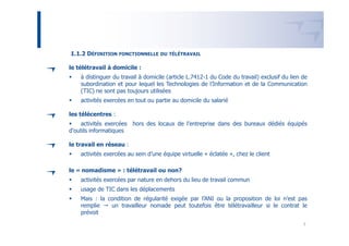 1.1.2 DÉFINITION FONCTIONNELLE      DU TÉLÉTRAVAIL


le télétravail à domicile :
    à distinguer du travail à domicile (article L.7412-1 du Code du travail) exclusif du lien de
    subordination et pour lequel les Technologies de l’Information et de la Communication
    (TIC) ne sont pas toujours utilisées
    activités exercées en tout ou partie au domicile du salarié

les télécentres :
    activités exercées hors des locaux de l’entreprise dans des bureaux dédiés équipés
d'outils informatiques

le travail en réseau :
    activités exercées au sein d’une équipe virtuelle « éclatée », chez le client

le « nomadisme » : télétravail ou non?
    activités exercées par nature en dehors du lieu de travail commun
    usage de TIC dans les déplacements
    Mais : la condition de régularité exigée par l’ANI ou la proposition de loi n’est pas
    remplie    un travailleur nomade peut toutefois être télétravailleur si le contrat le
    prévoit

                                                                                              7
 