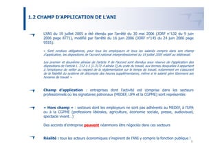 1.2 CHAMP D’APPLICATION DE L’ANI


     L’ANI du 19 juillet 2005 a été étendu par l’arrêté du 30 mai 2006 (JORF n°132 du 9 juin
     2006 page 8771), modifié par l’arrêté du 16 juin 2006 (JORF n°145 du 24 juin 2006 page
     9555):

     « Sont rendues obligatoires, pour tous les employeurs et tous les salariés compris dans son champ
     d'application, les dispositions de l'accord national interprofessionnel du 19 juillet 2005 relatif au télétravail.

     Les premier et deuxième alinéas de l'article 9 de l'accord sont étendus sous réserve de l'application des
     dispositions de l'article L. 212-1-1 [L.3171-4 alinéa 3] du code du travail, aux termes desquelles il appartient
     à l'employeur de veiller au respect de la réglementation sur le temps de travail, notamment en s'assurant
     de la fiabilité du système de décompte des heures supplémentaires, même si le salarié gère librement ses
     horaires de travail. »


     Champ d’application : entreprises dont l’activité est comprise dans les secteurs
     professionnels où les signataires patronaux (MEDEF, UPA et la CGPME) sont représentés


     « Hors champ » : secteurs dont les employeurs ne sont pas adhérents au MEDEF, à l’UPA
     ou à la CGPME (professions libérales, agriculture, économie sociale, presse, audiovisuel,
     spectacle vivant…)

     Des accords d’entreprise peuvent néanmoins être négociés dans ces secteurs


     Réalité : tous les acteurs économiques s’inspirent de l’ANI y compris la fonction publique !
                                                                                                                          8
 