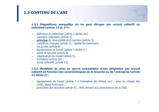 1.3 CONTENU DE L’ANI


   1.3.1 Dispositions auxquelles on ne peut déroger par accord collectif ou
   individuel (article 12 al. 1er) :

   −   définition du télétravail (article 1 alinéa 1er)
   −   caractère volontaire (article 2)
   −   principe de réversibilité et d’insertion (article 3)
   −   conditions d’emploi (article 4) : égalité de traitement
   −   vie privée (article 6)
   −   équipements de travail (article 7 alinéa 1er)
   −   santé et sécurité (article 8)
   −   organisation du travail (article 9)
   −   formation (article 10)
   −   droits collectifs (article 11)

   1.3.2 Modalités de mise en œuvre susceptibles d’une adaptation par accord
   collectif en fonction des caractéristiques de la branche ou de l’entreprise (article
   12 alinéa 2) :

   −   équipements de travail (article 7 à l’exception de l’alinéa 1er) : prise en charge des
       coûts, appui technique, …
   −   protection des données (article 5) : l’ANI renvoie aux prescriptions de la CNIL




                                                                                           9
 