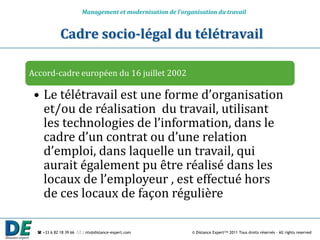 Management et modernisation de l’organisation du travail


             Cadre socio-légal du télétravail

Accord-cadre européen du 16 juillet 2002

 • Le télétravail est une forme d’organisation
   et/ou de réalisation du travail, utilisant
   les technologies de l’information, dans le
   cadre d’un contrat ou d’une relation
   d’emploi, dans laquelle un travail, qui
   aurait également pu être réalisé dans les
   locaux de l’employeur , est effectué hors
   de ces locaux de façon régulière

   +33 6 82 18 39 66  : nts@distance-expert.com            © Distance Expert™ 2011 Tous droits réservés – All rights reserved
 
