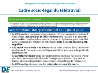 Management et modernisation de l’organisation du travail


               Cadre socio-légal du télétravail
Accord-cadre européen du 16 juillet 2002
  •Le télétravail est une forme d’organisation et/ou de réalisation du travail, utilisant les technologies de l’information, dans
   le cadre d’un contrat ou d’une relation d’emploi, dans laquelle un travail, qui aurait également pu être réalisé dans les
   locaux de l’employeur , est effectué hors de ces locaux de façon régulière

Accord National Interprofessionnel du 19 juillet 2005
  • Le télétravail est une forme d’organisation et/ou de réalisation du travail,
    utilisant les technologies de l’information dans le cadre d’un contrat
    de travail et dans laquelle un travail, qui aurait également pu être réalisé
    dans les locaux de l’employeur, est effectué hors de ces locaux de façon
    régulière.
  • Elle inclut les salariés « nomades » mais le fait de travailler { l’extérieur
    des locaux de l’entreprise ne suffit pas { conférer { un salarié la qualité de
    télétravailleur.
  • Le caractère régulier exigé par la définition n’implique pas que le travail
    doit être réalisé en totalité hors de l’entreprise, et n’exclut donc pas les
    formes alternant travail dans l’entreprise et travail hors de l’entreprise.
  • Le télétravail peut concerner des catégories de salariés précis.

    +33 6 82 18 39 66  : nts@distance-expert.com                              © Distance Expert™ 2011 Tous droits réservés – All rights reserved
 