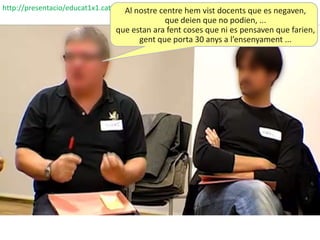 http://presentacio/educat1x1.cat     Al nostre centre hem vist docents que es negaven,
                                                que deien que no podien, ...
                                   que estan ara fent coses que ni es pensaven que farien,
                                         gent que porta 30 anys a l’ensenyament ...
 