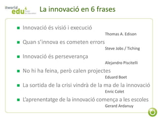 La innovació en 6 frases

   Innovació és visió i execució
                                      Thomas A. Edison
   Quan s’innova es cometen errors
                                      Steve Jobs / Tiching
   Innovació és perseverança
                                      Alejandro Piscitelli
   No hi ha feina, però calen projectes
                                      Eduard Boet
   La sortida de la crisi vindrà de la ma de la innovació
                                      Enric Colet
   L’aprenentatge de la innovació comença a les escoles
                                      Gerard Ardanuy
 