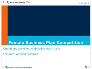 1




     Female Business Plan Competition
Operations planning, Wednesday March 16th

Lecturer: Wynand Bodewes




    Maastricht Centre for Entrepreneurship
 