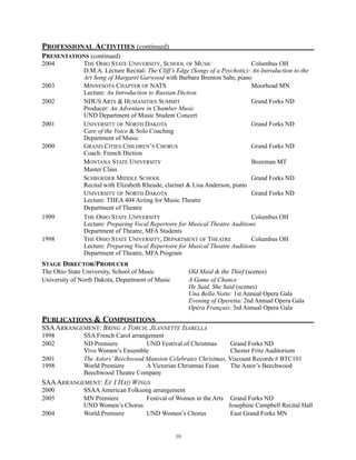 PROFESSIONAL ACTIVITIES (continued)
PRESENTATIONS (continued)
2004 THE OHIO STATE UNIVERSITY, SCHOOL OF MUSIC Columbus OH
D.M.A. Lecture Recital: The Cliff’s Edge (Songs of a Psychotic): An Introduction to the
Art Song of Margaret Garwood with Barbara Brenton Sahr, piano
2003 MINNESOTA CHAPTER OF NATS Moorhead MN
Lecture: An Introduction to Russian Diction
2002 NDUS ARTS & HUMANITIES SUMMIT Grand Forks ND
Producer: An Adventure in Chamber Music
UND Department of Music Student Concert
2001 UNIVERSITY OF NORTH DAKOTA Grand Forks ND
Care of the Voice & Solo Coaching
Department of Music
2000 GRAND CITIES CHILDREN’S CHORUS Grand Forks ND
Coach: French Diction
MONTANA STATE UNIVERSITY Bozeman MT
Master Class
SCHROEDER MIDDLE SCHOOL Grand Forks ND
Recital with Elizabeth Rheude, clarinet & Lisa Anderson, piano
UNIVERSITY OF NORTH DAKOTA Grand Forks ND
Lecture: THEA 404 Acting for Music Theatre
Department of Theatre
1999 THE OHIO STATE UNIVERSITY Columbus OH
Lecture: Preparing Vocal Repertoire for Musical Theatre Auditions
Department of Theatre, MFA Students
1998 THE OHIO STATE UNIVERSITY, DEPARTMENT OF THEATRE Columbus OH
Lecture: Preparing Vocal Repertoire for Musical Theatre Auditions
Department of Theatre, MFA Program
STAGE DIRECTOR/PRODUCER
The Ohio State University, School of Music Old Maid & the Thief (scenes)
University of North Dakota, Department of Music A Game of Chance
He Said, She Said (scenes)
Una Bella Notte: 1st Annual Opera Gala
Evening of Operetta: 2nd Annual Opera Gala
Opéra Français: 3rd Annual Opera Gala
PUBLICATIONS & COMPOSITIONS
SSAARRANGEMENT: BRING A TORCH, JEANNETTE ISABELLA
1998 SSA French Carol arrangement
2002 ND Premiere UND Festival of Christmas Grand Forks ND
Vivo Women’s Ensemble Chester Fritz Auditorium
2001 The Astors’Beechwood Mansion Celebrates Christmas, Viscount Records # BTC101
1998 World Premiere A Victorian Christmas Feast The Astor’s Beechwood
Beechwood Theatre Company
SAAARRANGEMENT: EF I HAD WINGS
2000 SSAAAmerican Folksong arrangement
2005 MN Premiere Festival of Women in the Arts Grand Forks ND
UND Women’s Chorus Josephine Campbell Recital Hall
2004 World Premiere UND Women’s Chorus East Grand Forks MN
!10
 