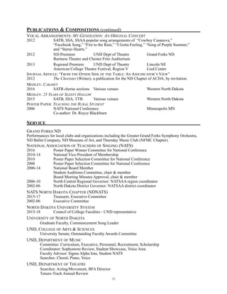 PUBLICATIONS & COMPOSITIONS (continued)
VOCAL ARRANGEMENTS: MY GENERATION: AN ORIGINAL CONCERT
2012 SATB, SSA, SSAA popular song arrangements of “Cowboy Casanova,”
“Facebook Song,” “Fire to the Rain,” “I Gotta Feeling,” “Song of Purple Summer,”
and “Stereo Hearts.”
2012 ND Premiere UND Dept of Theatre Grand Forks ND
Burtness Theatre and Chester Fritz Auditorium
2013 Regional Premiere UND Dept of Theatre Lincoln NE
American College Theatre Festival, Region V Lied Center
JOURNAL ARTICLE: “FROM THE OTHER SIDE OF THE TABLE: AN ADJUDICATOR’S VIEW”
2012 The Chorister (Winter), a publication for the ND Chapter of ACDA, by invitation.
MEDLEY: CABARET
2016 SATB chorus sections Various venues Western North Dakota
MEDLEY: 25 YEARS OF SLEEPY HOLLOW
2015 SATB, SSA, TTB Various venues Western North Dakota
POSTER PAPER: TEACHING THE RURAL STUDENT
2006 NATS National Conference Minneapolis MN
Co-author: Dr. Royce Blackburn
SERVICE
GRAND FORKS ND
Performances for local clubs and organizations including the Greater Grand Forks Symphony Orchestra,
ND Ballet Company, ND Museum of Art, and Thursday Music Club (NFMC Chapter).
NATIONAL ASSOCIATION OF TEACHERS OF SINGING (NATS)
2016 Poster Paper Winner Committee for National Conference
2010-14 National Vice-President of Membership
2010 Poster Paper Selection Committee for National Conference
2008 Poster Paper Selection Committee for National Conference
2006-14 National Board Member
Student Auditions Committee, chair & member
Board Meeting Minutes Approval, chair & member
2006-10 North Central Regional Governor: NATSAA region coordinator
2002-06 North Dakota District Governor: NATSAA district coordinator
NATS NORTH DAKOTA CHAPTER (NDNATS)
2015-17 Treasurer, Executive Committee
2002-06 Executive Committee
NORTH DAKOTA UNIVERSITY SYSTEM
2015-18 Council of College Faculties - UND representative
UNIVERSITY OF NORTH DAKOTA
Graduate Faculty, Commencement Song Leader
UND, COLLEGE OF ARTS & SCIENCES
University Senate, Outstanding Faculty Awards Committee
UND, DEPARTMENT OF MUSIC
Committee: Curriculum, Executive, Personnel, Recruitment, Scholarship
Coordinator: Sophomore Review, Student Showcase, Voice Area
Faculty Advisor: Sigma Alpha Iota, Student NATS
Searches: Choral, Piano, Voice
UND, DEPARTMENT OF THEATRE
Searches: Acting/Movement, BFA Director
Tenure-Track Annual Review
!11
 