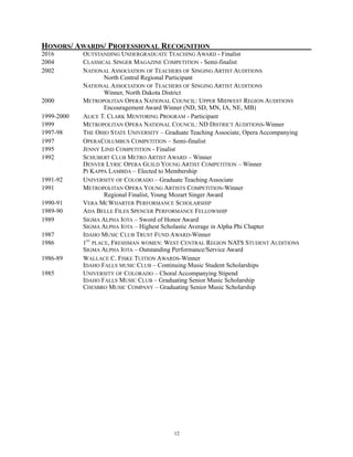 HONORS/ AWARDS/ PROFESSIONAL RECOGNITION
2016 OUTSTANDING UNDERGRADUATE TEACHING AWARD - Finalist
2004 CLASSICAL SINGER MAGAZINE COMPETITION - Semi-finalist
2002 NATIONAL ASSOCIATION OF TEACHERS OF SINGING ARTIST AUDITIONS
North Central Regional Participant
NATIONAL ASSOCIATION OF TEACHERS OF SINGING ARTIST AUDITIONS
Winner, North Dakota District
2000 METROPOLITAN OPERA NATIONAL COUNCIL: UPPER MIDWEST REGION AUDITIONS
Encouragement Award Winner (ND, SD, MN, IA, NE, MB)
1999-2000 ALICE T. CLARK MENTORING PROGRAM - Participant
1999 METROPOLITAN OPERA NATIONAL COUNCIL: ND DISTRICT AUDITIONS-Winner
1997-98 THE OHIO STATE UNIVERSITY – Graduate Teaching Associate, Opera Accompanying
1997 OPERACOLUMBUS COMPETITION – Semi-finalist
1995 JENNY LIND COMPETITION - Finalist
1992 SCHUBERT CLUB METRO ARTIST AWARD – Winner
DENVER LYRIC OPERA GUILD YOUNG ARTIST COMPETITION – Winner
PI KAPPA LAMBDA – Elected to Membership
1991-92 UNIVERSITY OF COLORADO – Graduate Teaching Associate
1991 METROPOLITAN OPERA YOUNG ARTISTS COMPETITION-Winner
Regional Finalist, Young Mozart Singer Award
1990-91 VERA MCWHARTER PERFORMANCE SCHOLARSHIP
1989-90 ADA BELLE FILES SPENCER PERFORMANCE FELLOWSHIP
1989 SIGMA ALPHA IOTA – Sword of Honor Award
SIGMA ALPHA IOTA – Highest Scholastic Average in Alpha Phi Chapter
1987 IDAHO MUSIC CLUB TRUST FUND AWARD-Winner
1986 1ST
PLACE, FRESHMAN WOMEN: WEST CENTRAL REGION NATS STUDENT AUDITIONS
SIGMA ALPHA IOTA – Outstanding Performance/Service Award
1986-89 WALLACE C. FISKE TUITION AWARDS-Winner
IDAHO FALLS MUSIC CLUB – Continuing Music Student Scholarships
1985 UNIVERSITY OF COLORADO – Choral Accompanying Stipend
IDAHO FALLS MUSIC CLUB – Graduating Senior Music Scholarship
CHESBRO MUSIC COMPANY – Graduating Senior Music Scholarship
!12
 