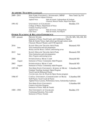 ACADEMIC TEACHING (continued)
2009 - 2011 NEW YORK UNIVERSITY, STEINHARDT, MPAP New York City NY
Visiting Professor/Adjunct Professor
Applied Voice Male & Female, Undergraduate & Graduate
Classical, Musical Theatre, Major/Non-Major
1991-92 UNIVERSITY OF COLORADO Boulder, CO
College of Music, Department of Voice
Graduate Teaching Assistant
Applied Voice Male & Female, Undergraduate
Class Voice: Male & Female, Non-Majors
OTHER TEACHING & RELATED EXPERIENCE
1989 - present PRIVATE STUDIO CO, ID, MN, ND, OH, WI
Instructor of Voice, Vocal Coach, and Collaborative Pianist
Male & Female Voices, high school age through mature adult
Classical, Musical Theatre, and CCM repertoire
2016 SLEEPY HOLLOW THEATRE ARTS PARK Bismarck ND
June Voice Instruction and role preparation
Beauty and the Beast, Cabaret, and touring revue
2015 SLEEPY HOLLOW THEATRE ARTS PARK Bismarck ND
June Voice Instruction and role preparation
Mary Poppins and touring revue
2004 INTERNATIONAL MUSIC CAMP Dunseith ND
August Instructor of Voice: Community Adult Program
2003 INTERNATIONAL MUSIC CAMP Dunseith ND
August Instructor of Voice: Community Adult Program
1997-98 THE OHIO STATE UNIVERSITY, SCHOOL OF MUSIC Columbus OH
Graduate Teaching Assistant: Opera Program
Vocal Coach & Rehearsal Pianist
Così fan tutte, Into the Woods & Opera Scenes program
1996-97 CAPITAL UNIVERSITY, CONSERVATORY OF MUSIC Columbus OH
Staff Pianist, Vocal Coach & Pianist
Applied Voice Lessons, Performance Juries, Scholarship Auditions
THE OHIO STATE UNIVERSITY Columbus OH
Creative Activities Program
Instructor of Voice: Male & Female
1989 - 1992 THE UNIVERSITY OF COLORADO Boulder, CO
Continuing Education, Non-credit
Instructor of Voice: Female
!2
 